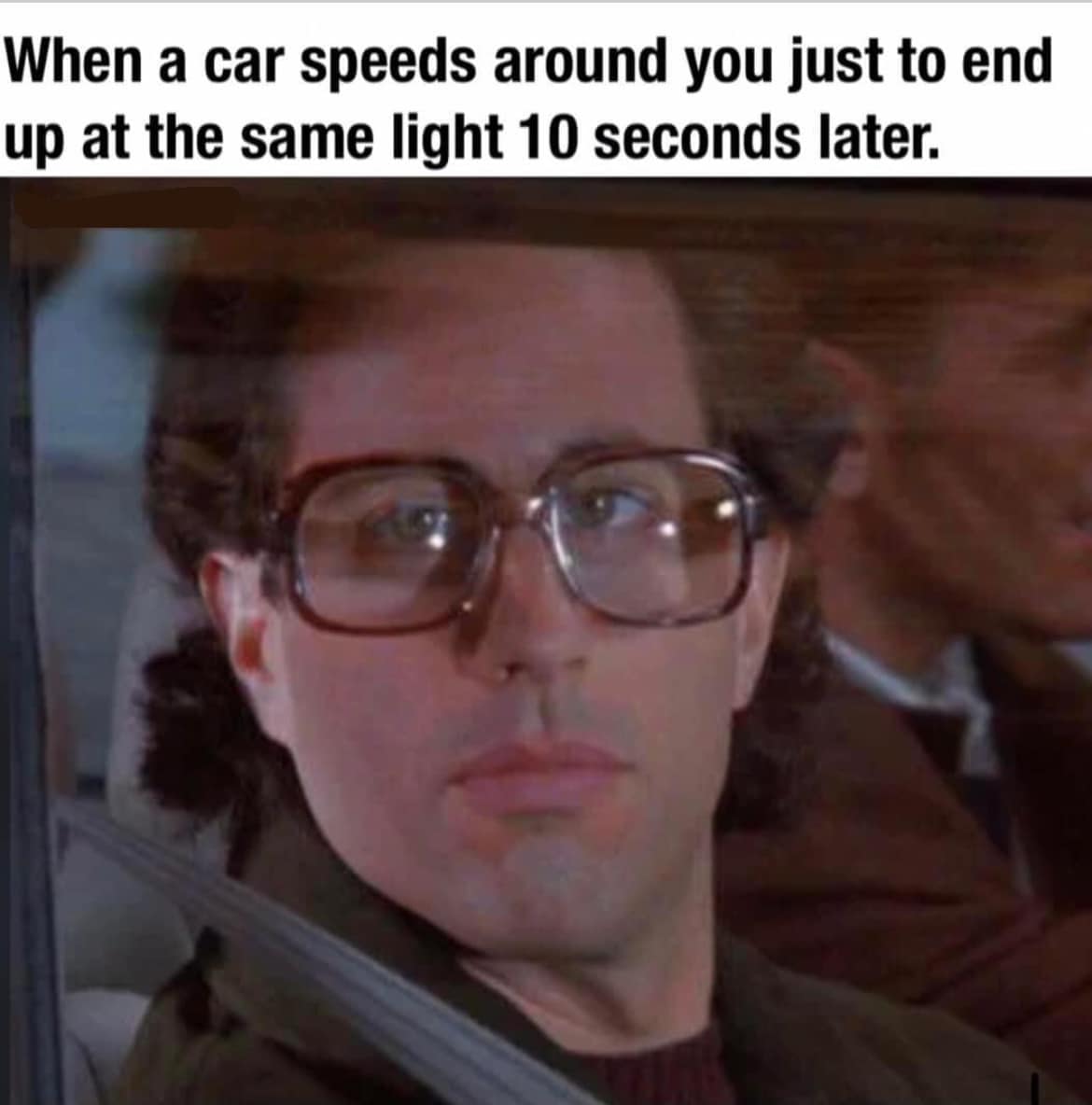 When a car speeds around you just to end up at the same light 10 seconds later.