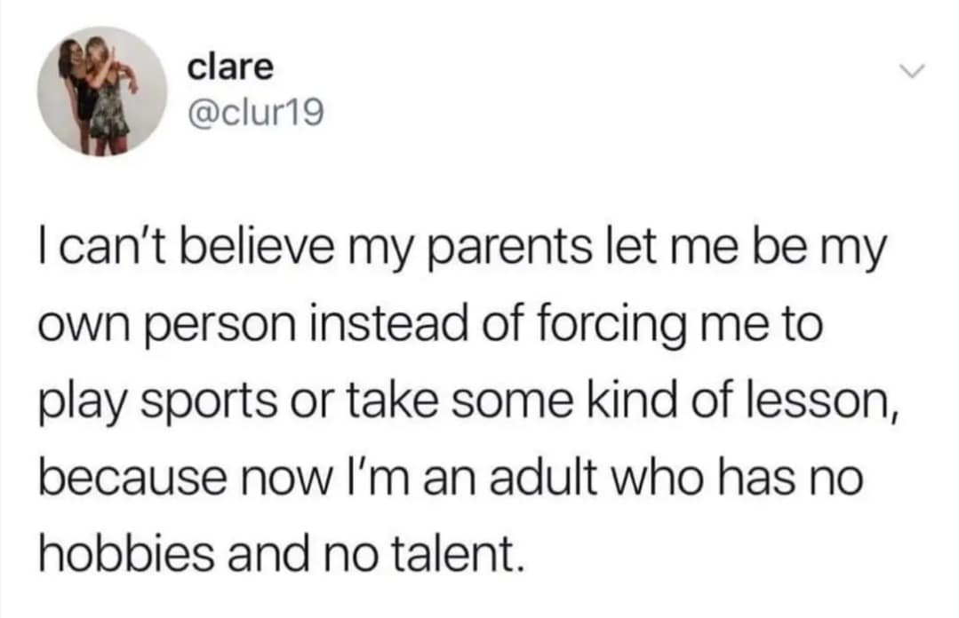clare @clur19 I can't believe my parents let me be my own person instead of forcing me to play sports or take some kind of lesson, because now l'm an adult who has no hobbies and no talent.