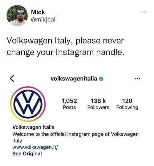 Mick @mikjcal Volkswagen Italy, please never change your Instagram handle. volkswagenitalia o 1,052 Posts 138 k 120 Followers Following Volkswagen Italia Welcome to the official Instagram page of Volkswagen talv www.volkswagen.it/ See Original