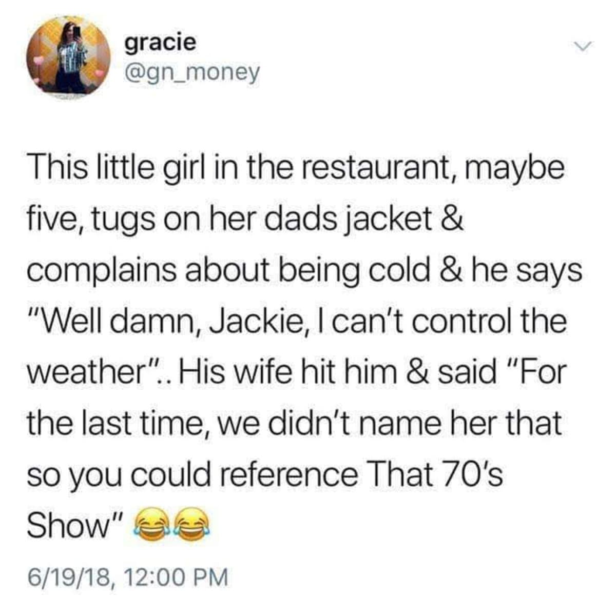 gracie @gn_money V This little girl in the restaurant, maybe five, tugs on her dads jacket & complains about being cold & he says "Well damn, Jackie, I can't control the weather".. His wife hit him & said "For the last time, we didn't name her that so you could reference That 70's Show" 6/19/18, 12:00 PM
