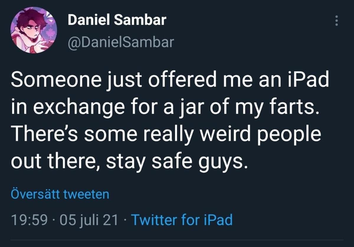 Daniel Sambar @DanielSambar Someone just offered me an iPad in exchange for a jar of my farts. There's some really weird people out there, stay safe guys. Översätt tweeten 19:59 • 05 juli 21 • Twitter for iPad