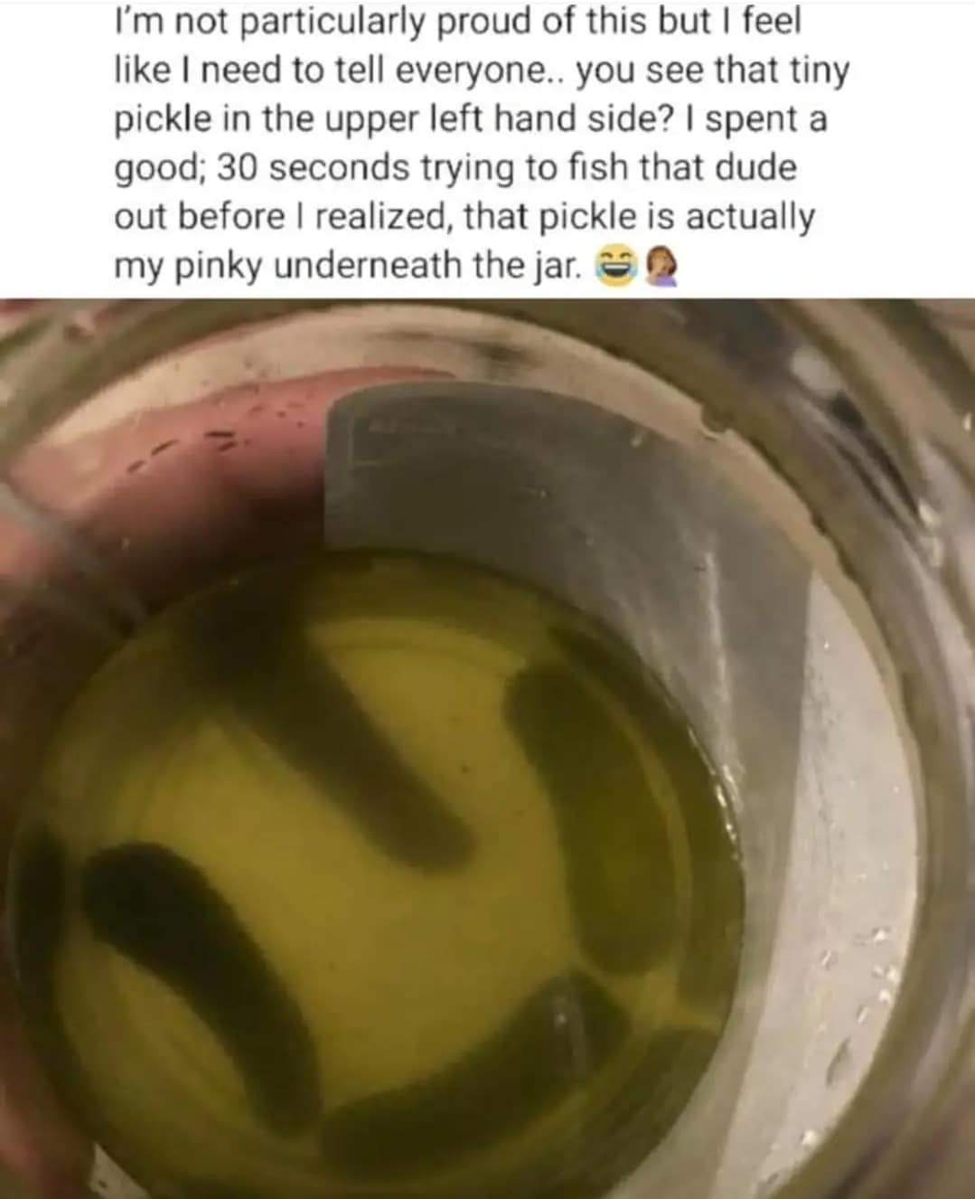 I'm not particularly proud of this but I feel like I need to tell everyone. you see that tiny pickle in the upper left hand side? I spent a good; 30 seconds trying to fish that dude out before I realized, that pickle is actually my pinky underneath the jar.