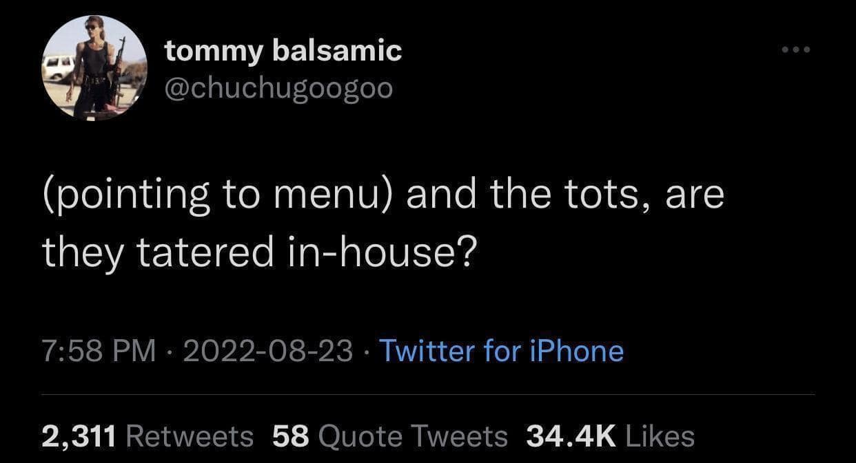 tommy balsamic @chuchugoogoo (pointing to menu) and the tots, are they tatered in-house? 7:58 PM • 2022-08-23 • Twitter for iPhone 2,311 Retweets 58 Quote Tweets 34.4K Likes
