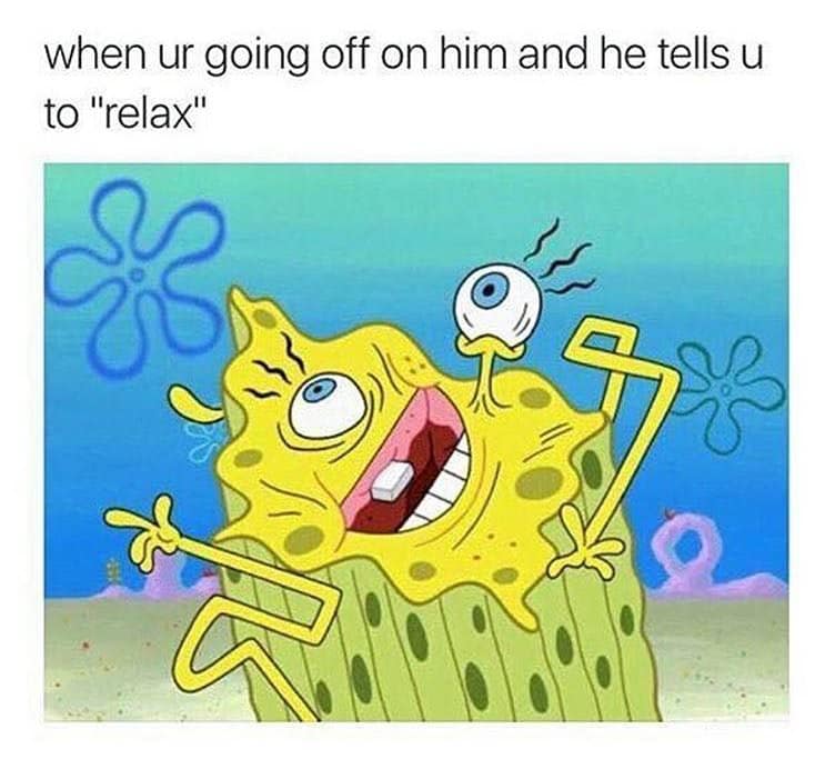when ur going off on him and he tells u to "relax"