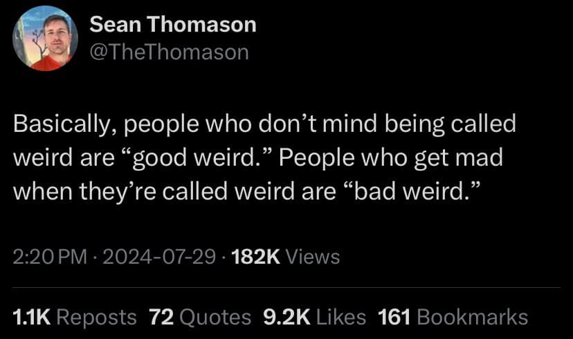 Sean Thomason @TheThomason Basically, people who don't mind being called weird are "good weird." People who get mad when they're called weird are "bad weird." 2:20 PM • 2024-07-29 • 182K Views 1.1K Reposts 72 Quotes 9.2K Likes 161 Bookmarks