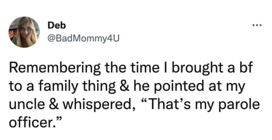 Deb @BadMommy4U Remembering the time I brought a bf to a family thing & he pointed at my uncle & whispered, "That's my parole officer."