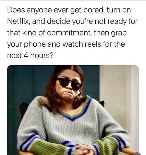 Does anyone ever get bored, turn on Netflix, and decide you're not ready for that kind of commitment, then grab your phone and watch reels for the next 4 hours?