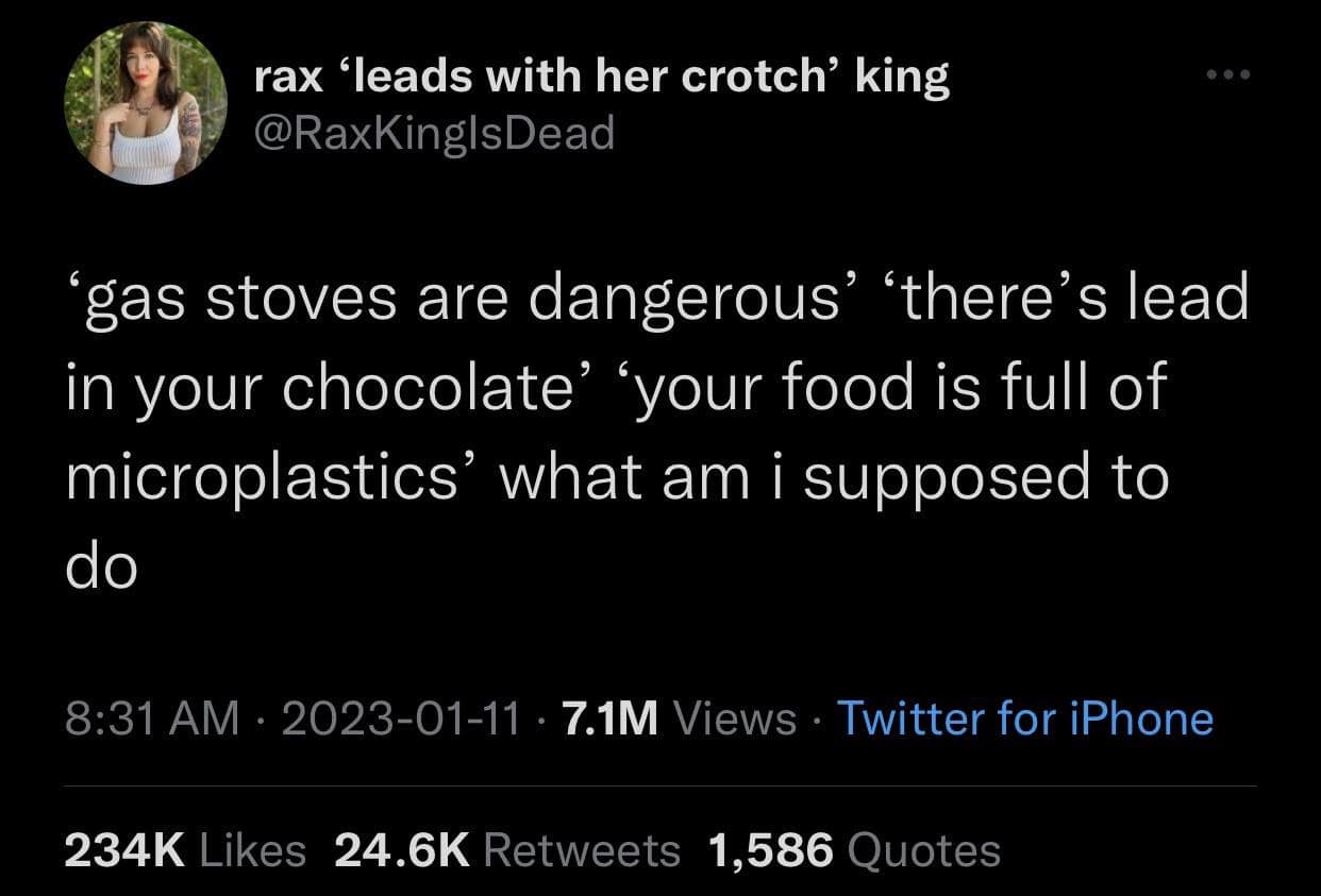 rax 'leads with her crotch' king @RaKingIsDead gas stoves are dangerous there's lead in your chocolate your food is full of microplastics' what am i supposed to do 8:31 AM • 2023-01-11 • 7.1M Views • Twitter for iPhone 234K Likes 24.6K Retweets 1,586 Quotes
