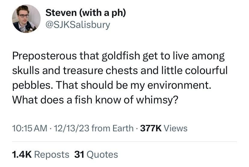 Steven (with a ph) @SJKSalisbury Preposterous that goldfish get to live among skulls and treasure chests and little colourful pebbles. That should be my environment. What does a fish know of whimsy? 10:15 AM • 12/13/23 from Earth • 377K Views 1.4K Reposts 31 Quotes