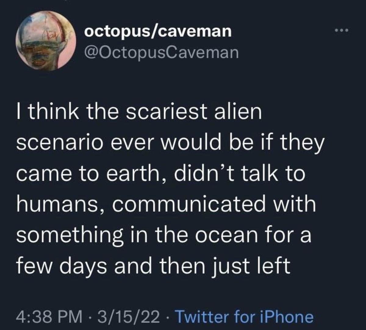 octopus/caveman @OctopusCaveman 1 think the scariest alien scenario ever would be if they came to earth, didn't talk to humans, communicated with something in the ocean for a few days and then just left 4:38 PM • 3/15/22 • Twitter for iPhone
