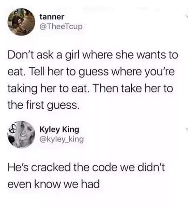 tanner @TheeTcup Don't ask a girl where she wants to eat. Tell her to guess where you're taking her to eat. Then take her to the first guess. Kyley King @kyley_king He's cracked the code we didn't even know we had