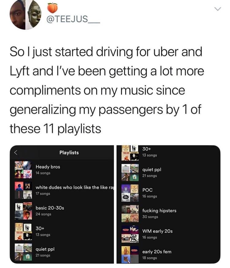 @TEEJUS_ So I just started driving for uber and Lyft and I've been getting a lot more compliments on my music since generalizing my passengers by 1 of these 11 playlists Playlists Heady bros 14 songs white dudes who look like the like ra 17 songs basic 20-30s 24 songs 30+ 13 songs quiet ppl 21 songs 30+ 13 songs quiet pol 21 songs POC 16 songs fucking hipsters 30 songs WM early 20s 16 songs early 20s fem 18 songs
