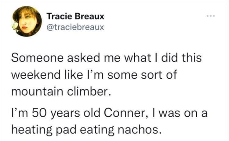 Tracie Breaux @traciebreaux Someone asked me what I did this weekend like I'm some sort of mountain climber. I'm 50 years old Conner, I was on a heating pad eating nachos.