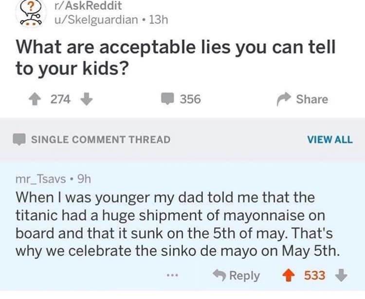 (?) r/AskReddit u/Skelguardian • 13h What are acceptable lies you can tell to your kids? † 274 356 Share SINGLE COMMENT THREAD VIEW ALL mr_Tsavs • 9h When I was younger my dad told me that the titanic had a huge shipment of mayonnaise on board and that it sunk on the 5th of may. That's why we celebrate the sinko de mayo on May 5th. • Reply 533