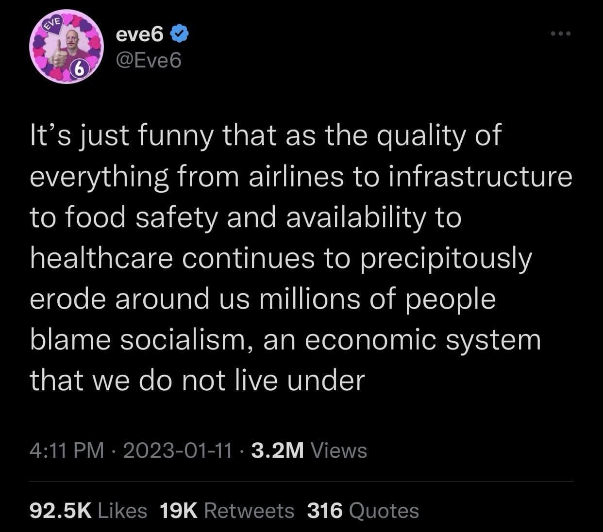 eve6 @Eve6 It's just funny that as the quality of everything from airlines to infrastructure to food safety and availability to healthcare continues to precipitously erode around us millions of people blame socialism, an economic system that we do not live under 4:11 PM • 2023-01-11 • 3.2M Views 92.5K Likes 19K Retweets 316 Quotes