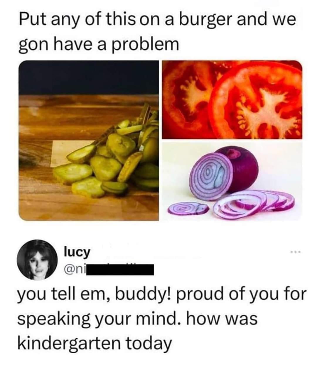 Put any of this on a burger and we gon have a problem lucy @n you tell em, buddy! proud of you for speaking your mind. how was kindergarten today