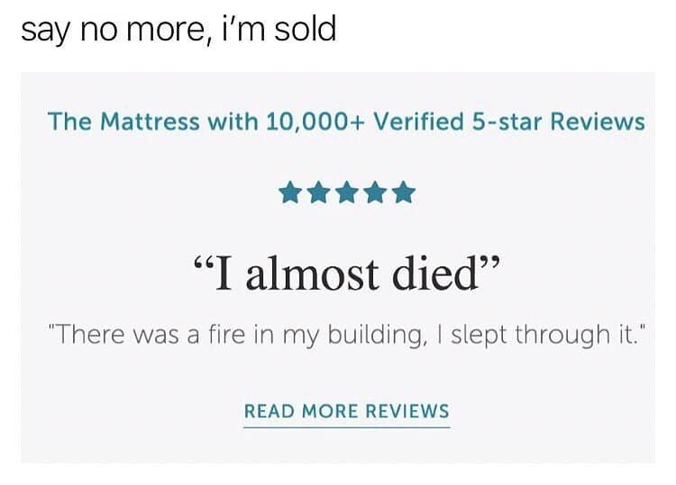 say no more, i'm sold The Mattress with 10,000+ Verified 5-star Reviews "I almost died" "There was a fire in my building, I slept through it." READ MORE REVIEWS