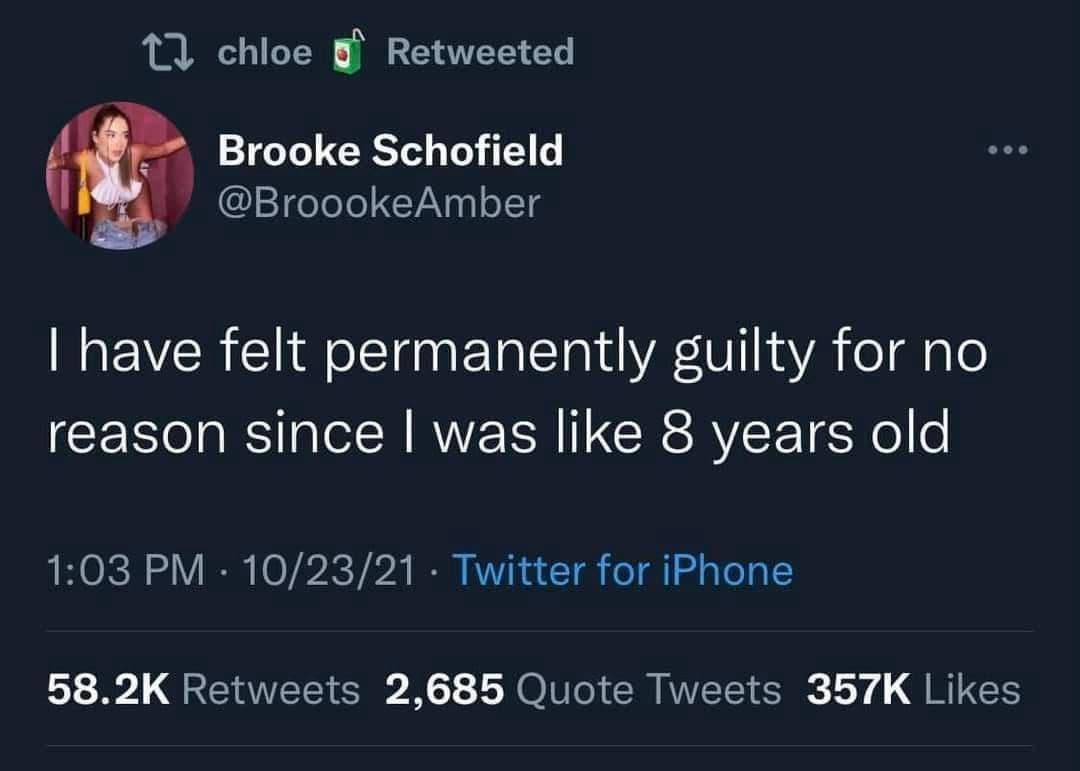 17 chloe g° Retweeted Brooke Schofield @BroookeAmber I have felt permanently guilty for no reason since I was like 8 years old 1:03 PM • 10/23/21 • Twitter for iPhone 58.2K Retweets 2,685 Quote Tweets 357K Likes