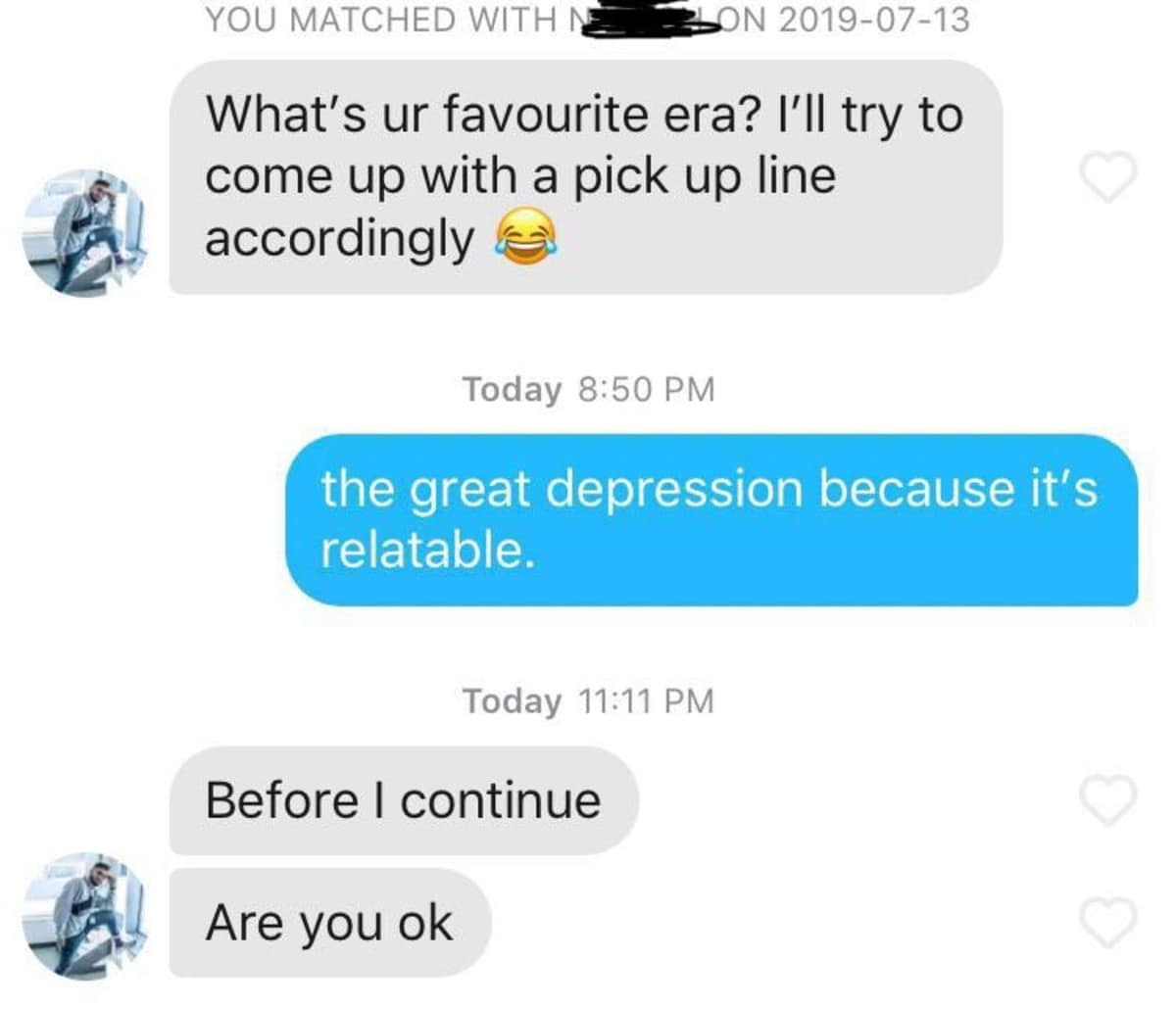YOU MATCHED WITH NE ON 2019-07-13 What's ur favourite era? I'll try to come up with a pick up line accordingly Today 8:50 PM the great depression because it's relatable. Today 11:11 PM Before I continue Are you ok