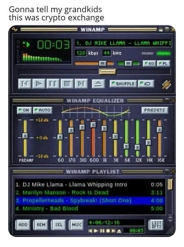 Gonna tell my grandkids this was crypto exchange WINAMP 00:03 DU MIKE LLAMA - LLAMA WHIPPI 128 kbps kHz mano HERI TPL SHUFFLE WINAMP EQUALIZER ON AUTO PRESETS + Odb E 6K -12 db PREMMP - 60 170 310 600 1K 3K WINAMP PLAYLIST DJ Mike Liama - Llama Whipping Intro 2. Marilyn Manson - Rock Is Dead 3. Propellerheads - Spybreaki (Shon One) 4. Ministry - Bad Blood ADD REM SEL MISC 4:00/12: 16 12K 14% 16K 0:05 3:12 4:00 5:00 90:03