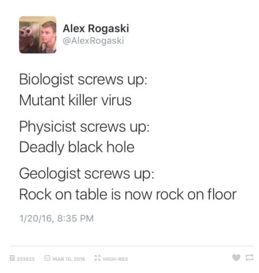 Alex Rogaski @AlexRogaski Biologist screws up: Mutant killer virus Physicist screws up: Deadly black hole Geologist screws up: Rock on table is now rock on floor 1/20/16, 8:35 PM 日 233825 回 MAR 1O,2015 K7 HIGH-RES