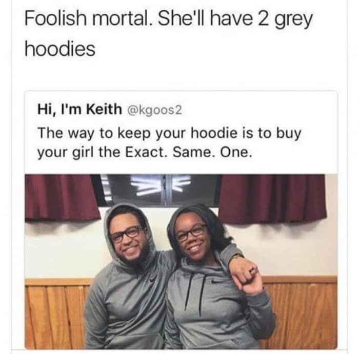 Foolish mortal. She'll have 2 grey hoodies Hi, I'm Keith @kgoos2 The way to keep your hoodie is to buy your girl the Exact. Same. One.