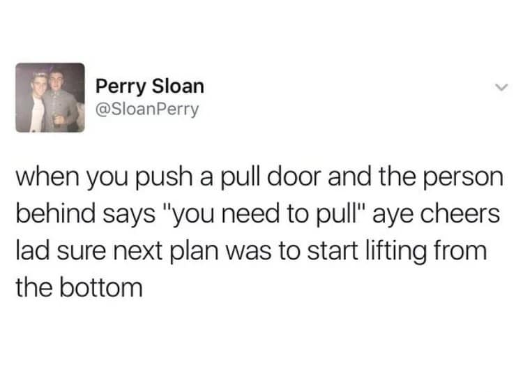 Perry Sloan @SloanPerry when you push a pull door and the person behind says "you need to pull" aye cheers lad sure next plan was to start lifting from the bottom