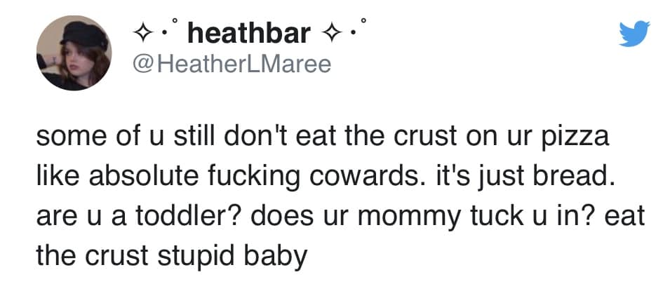 * • heathbar *•° @HeatherLMaree some of u still don't eat the crust on ur pizza like absolute fucking cowards. it's just bread. are u a toddler? does ur mommy tuck u in? eat the crust stupid baby