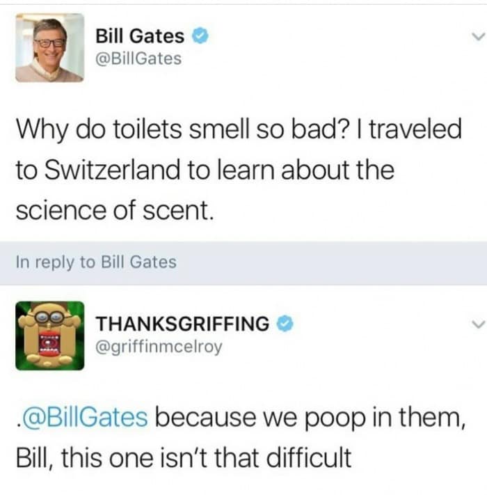 Bill Gates @BillGates Why do toilets smell so bad? | traveled to Switzerland to learn about the science of scent. In reply to Bill Gates THANKSGRIFFING @griffinmcelroy •@BillGates because we poop in them, Bill, this one isn't that difficult