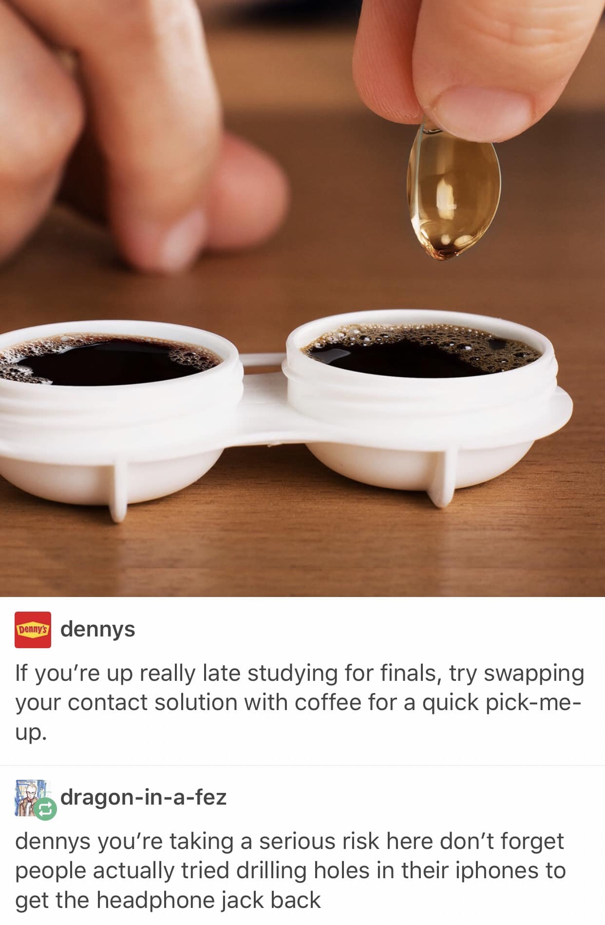 Denny's dennys If you're up really late studying for finals, try swapping your contact solution with coffee for a quick pick-me-up. dragon-in-a-fez dennys you're taking a serious risk here don't forget people actually tried drilling holes in their iphones to get the headphone jack back