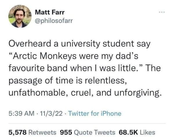 Matt Farr @philosofarr Overheard a university student say "Arctic Monkeys were my dad's favourite band when I was little." The passage of time is relentless, unfathomable, cruel, and unforgiving. 5:39 AM • 11/3/22 • Twitter for iPhone 5,578 Retweets 955 Quote Tweets 68.5K Likes