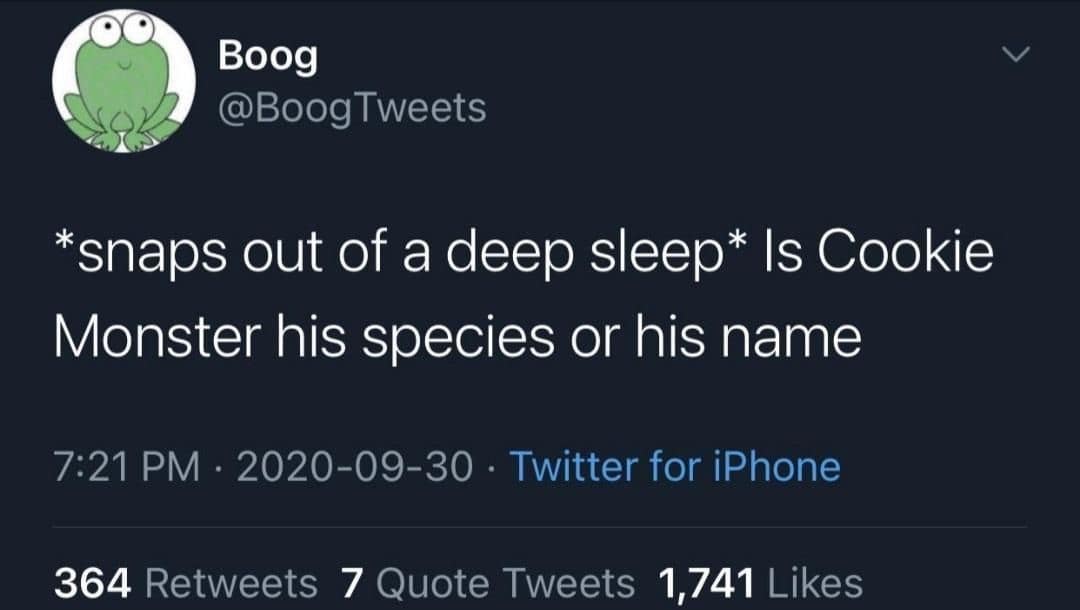 Boog @BoogTweets *snaps out of a deep sleep* Is Cookie Monster his species or his name 7:21 PM • 2020-09-30 • Twitter for iPhone 364 Retweets 7 Quote Tweets 1,741 Likes