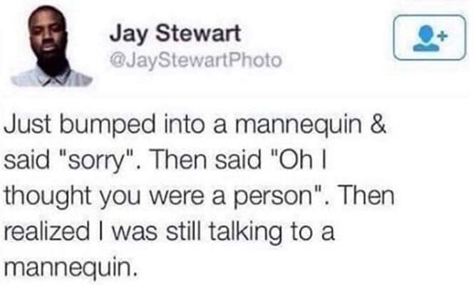 Jay Stewart @JayStewartPhoto Just bumped into a mannequin & said "sorry". Then said "Oh I thought you were a person". Then realized I was still talking to a mannequin.