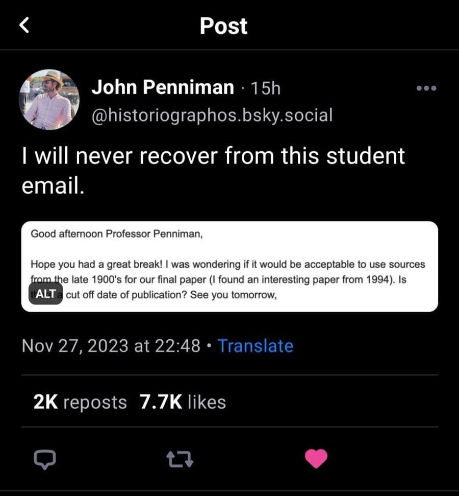 ( Post John Penniman • 15h @historiographos.bsky.social I will never recover from this student email. Good afternoon Professor Penniman, Hope you had a great break! I was wondering if it would be acceptable to use sources from the late 1900's for our final paper (I found an interesting paper from 1994). Is [ALT a cut off date of publication? See you tomorrow, Nov 27, 2023 at 22:48 • Translate 2K reposts 7.7K likes 17