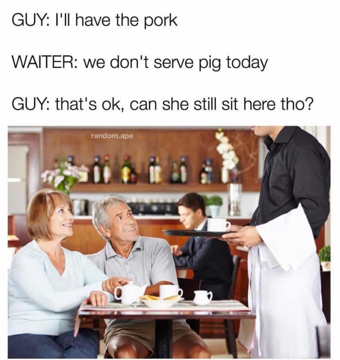 GUY: I'll have the pork WAITER: we don't serve pig today GUY: that's ok, can she still sit here tho? random.ape