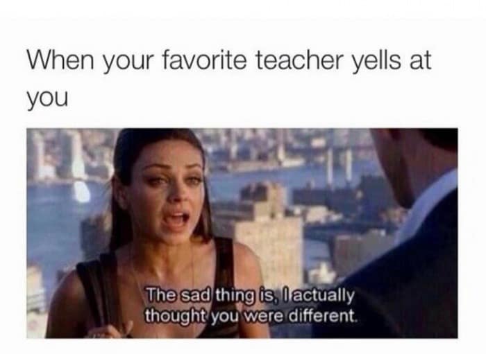 When your favorite teacher yells at you The sad thing is, I actually thought you were different
