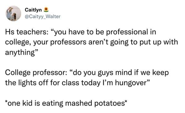 Hs teachers: "you have to be professional in college, your professors aren't going to put up with anything" College professor: "do you guys mind if we keep the lights off for class today I'm hungover" *one kid is eating mashed potatoes*