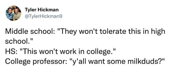 Middle school: "They won't tolerate this in high school." HS: "This won't work in college." College professor: "y'all want some milkduds?"