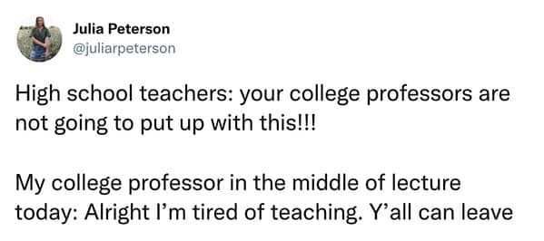 High school teachers: your college professors are not going to put up with this!!! My college professor in the middle of lecture today: Alright I'm tired of teaching. Y'all can leave