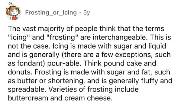 The vast majority of people think that the terms "icing" and "frosting" are interchangeable. This is not the case. Icing is made with sugar and liquid and is generally (there are a few exceptions, such as fondant) pour-able. Think pound cake and donuts. Frosting is made with sugar and fat, such as butter or shortening, and is generally fluffy and spreadable. Varieties of frosting include buttercream and cream cheese.