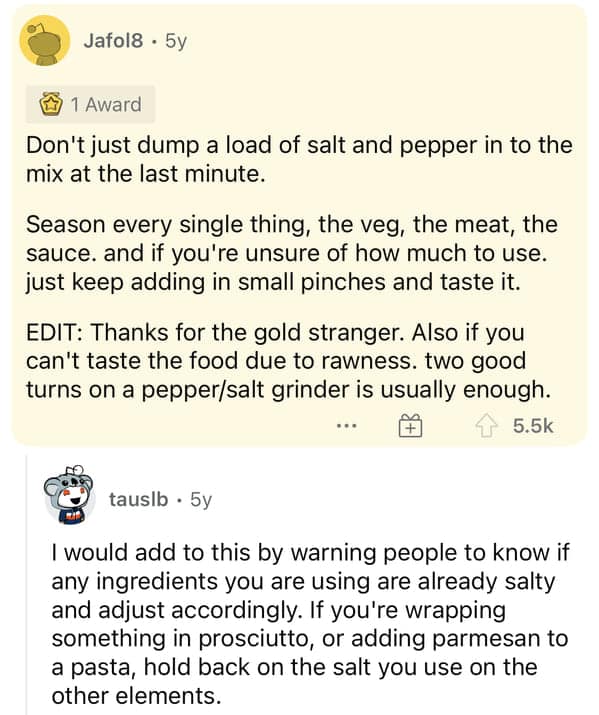 Don't just dump a load of salt and pepper in to the mix at the last minute. Season every single thing, the veg, the meat, the sauce. and if you're unsure of how much to use. just keep adding in small pinches and taste it. EDIT: Thanks for the gold stranger. Also if you can't taste the food due to rawness. two good turns on a pepper/salt grinder is usually enough.