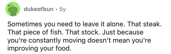 Sometimes you need to leave it alone. That steak. That piece of fish. That stock. Just because you're constantly moving doesn't mean you're improving your food.