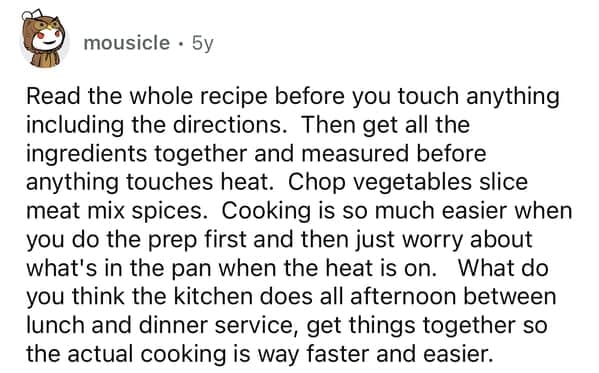 Read the whole recipe before you touch anything including the directions. Then get all the ingredients together and measured before anything touches heat. Chop vegetables slice meat mix spices. Cooking is so much easier when you do the prep first and then just worry about what's in the pan when the heat is on. What do you think the kitchen does all afternoon between lunch and dinner service, get things together so the actual cooking is way faster and easier.