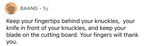 Keep your fingertips behind your knuckles, your knife in front of your knuckles, and keep your blade on the cutting board. Your fingers will thank you.