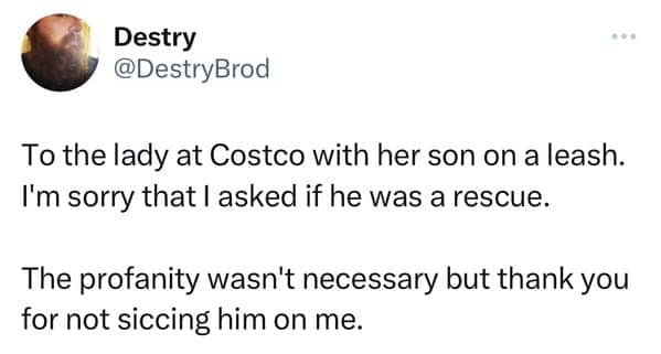 To the lady at Costco with her son on a leash. I'm sorry that l asked if he was a rescue. The profanity wasn't necessary but thank you for not siccing him on me.