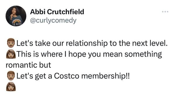 Let's take our relationship to the next level. This is where I hope you mean something romantic but Let's get a Costco membership!!