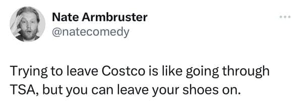 Trying to leave Costco is like going through TSA, but you can leave your shoes on.
