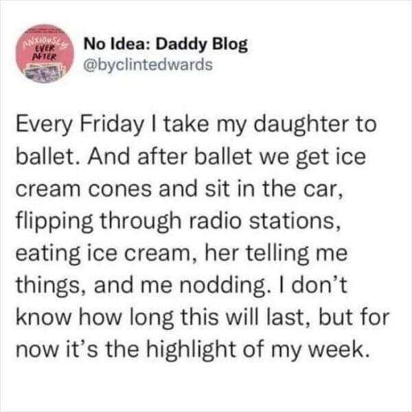 Every Friday I take my daughter to ballet. And after ballet we get ice cream cones and sit in the car, flipping through radio stations, eating ice cream, her telling me things, and me nodding. I don't know how long this will last, but for now it's the highlight of my week.