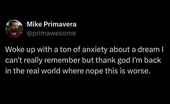 Woke up with a ton of anxiety about a dream I can't really remember but thank god I'm back in the real world where nope this is worse.