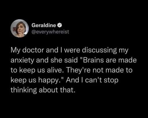 My doctor and I were discussing my anxiety and she said "Brains are made to keep us alive. They're not made to keep us happy." And I can't stop thinking about that.